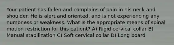 Your patient has fallen and complains of pain in his neck and shoulder. He is alert and oriented, and is not experiencing any numbness or weakness. What is the appropriate means of spinal motion restriction for this patient? A) Rigid cervical collar B) Manual stabilization C) Soft cervical collar D) Long board