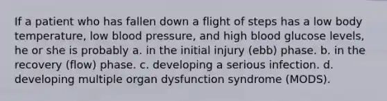 If a patient who has fallen down a flight of steps has a low body temperature, low blood pressure, and high blood glucose levels, he or she is probably a. in the initial injury (ebb) phase. b. in the recovery (flow) phase. c. developing a serious infection. d. developing multiple organ dysfunction syndrome (MODS).