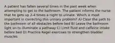 A patient has fallen several times in the past week when attempting to get to the bathroom. The patient informs the nurse that he gets up 2-4 times a night to urinate. Which is most important in correcting this urinary problem? A) Clear the path to the bathroom of all obstacles before bed B) Leave the bathroom light on to illuminate a pathway C) Limit fluid and caffeine intake before bed D) Practice Kegel exercises to strengthen bladder muscles