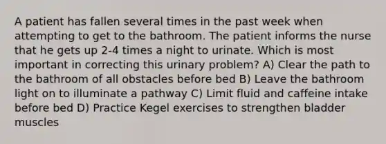 A patient has fallen several times in the past week when attempting to get to the bathroom. The patient informs the nurse that he gets up 2-4 times a night to urinate. Which is most important in correcting this urinary problem? A) Clear the path to the bathroom of all obstacles before bed B) Leave the bathroom light on to illuminate a pathway C) Limit fluid and caffeine intake before bed D) Practice Kegel exercises to strengthen bladder muscles