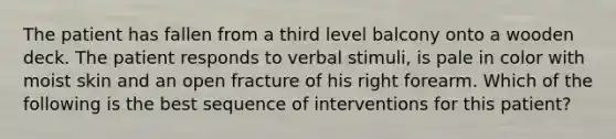 The patient has fallen from a third level balcony onto a wooden deck. The patient responds to verbal stimuli, is pale in color with moist skin and an open fracture of his right forearm. Which of the following is the best sequence of interventions for this patient?