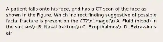 A patient falls onto his face, and has a CT scan of the face as shown in the Figure. Which indirect finding suggestive of possible facial fracture is present on the CT?n[image]n A. Fluid (blood) in the sinusesn B. Nasal fracturen C. Exopthalmosn D. Extra-sinus air