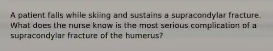 A patient falls while skiing and sustains a supracondylar fracture. What does the nurse know is the most serious complication of a supracondylar fracture of the humerus?