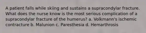 A patient falls while skiing and sustains a supracondylar fracture. What does the nurse know is the most serious complication of a supracondylar fracture of the humerus? a. Volkmann's ischemic contracture b. Malunion c. Paresthesia d. Hemarthrosis