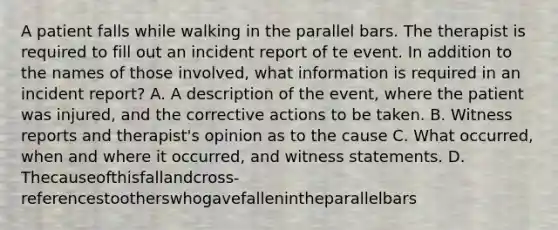 A patient falls while walking in the parallel bars. The therapist is required to fill out an incident report of te event. In addition to the names of those involved, what information is required in an incident report? A. A description of the event, where the patient was injured, and the corrective actions to be taken. B. Witness reports and therapist's opinion as to the cause C. What occurred, when and where it occurred, and witness statements. D. Thecauseofthisfallandcross-referencestootherswhogavefallenintheparallelbars