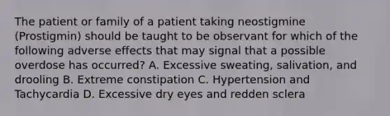 The patient or family of a patient taking neostigmine (Prostigmin) should be taught to be observant for which of the following adverse effects that may signal that a possible overdose has occurred? A. Excessive sweating, salivation, and drooling B. Extreme constipation C. Hypertension and Tachycardia D. Excessive dry eyes and redden sclera