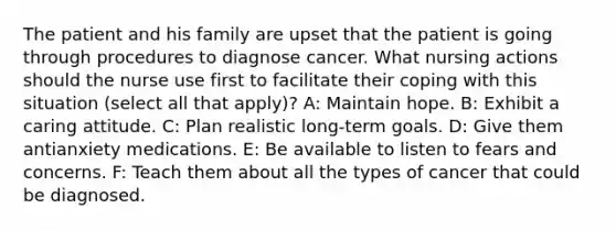 The patient and his family are upset that the patient is going through procedures to diagnose cancer. What nursing actions should the nurse use first to facilitate their coping with this situation (select all that apply)? A: Maintain hope. B: Exhibit a caring attitude. C: Plan realistic long-term goals. D: Give them antianxiety medications. E: Be available to listen to fears and concerns. F: Teach them about all the types of cancer that could be diagnosed.