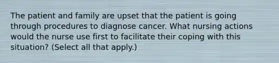 The patient and family are upset that the patient is going through procedures to diagnose cancer. What nursing actions would the nurse use first to facilitate their coping with this situation? (Select all that apply.)