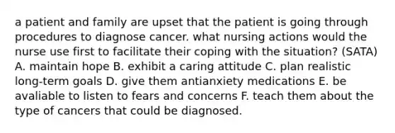 a patient and family are upset that the patient is going through procedures to diagnose cancer. what nursing actions would the nurse use first to facilitate their coping with the situation? (SATA) A. maintain hope B. exhibit a caring attitude C. plan realistic long-term goals D. give them antianxiety medications E. be avaliable to listen to fears and concerns F. teach them about the type of cancers that could be diagnosed.