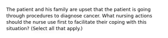 The patient and his family are upset that the patient is going through procedures to diagnose cancer. What nursing actions should the nurse use first to facilitate their coping with this situation? (Select all that apply.)