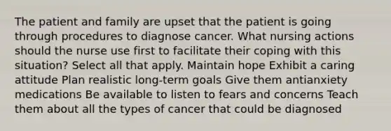 The patient and family are upset that the patient is going through procedures to diagnose cancer. What nursing actions should the nurse use first to facilitate their coping with this situation? Select all that apply. Maintain hope Exhibit a caring attitude Plan realistic long-term goals Give them antianxiety medications Be available to listen to fears and concerns Teach them about all the types of cancer that could be diagnosed