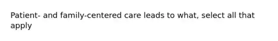 Patient- and family-centered care leads to what, select all that apply