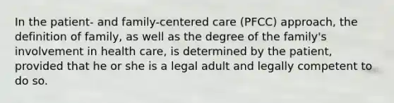 In the patient- and family-centered care (PFCC) approach, the definition of family, as well as the degree of the family's involvement in health care, is determined by the patient, provided that he or she is a legal adult and legally competent to do so.