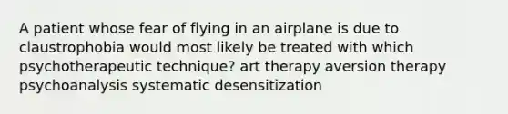 A patient whose fear of flying in an airplane is due to claustrophobia would most likely be treated with which psychotherapeutic technique? art therapy aversion therapy psychoanalysis systematic desensitization