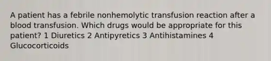 A patient has a febrile nonhemolytic transfusion reaction after a blood transfusion. Which drugs would be appropriate for this patient? 1 Diuretics 2 Antipyretics 3 Antihistamines 4 Glucocorticoids