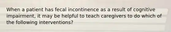 When a patient has fecal incontinence as a result of cognitive impairment, it may be helpful to teach caregivers to do which of the following interventions?