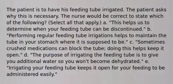 The patient is to have his feeding tube irrigated. The patient asks why this is necessary. The nurse would be correct to state which of the following? (Select all that apply.) a. "This helps us to determine when your feeding tube can be discontinued." b. "Performing regular feeding tube irrigations helps to maintain the tube in your stomach where it is supposed to be." c. "Sometimes crushed medications can block the tube; doing this helps keep it open." d. "The purpose of irrigating the feeding tube is to give you additional water so you won't become dehydrated." e. "Irrigating your feeding tube keeps it open for your feeding to be administered easily."