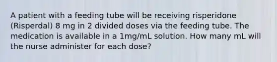 A patient with a feeding tube will be receiving risperidone (Risperdal) 8 mg in 2 divided doses via the feeding tube. The medication is available in a 1mg/mL solution. How many mL will the nurse administer for each dose?