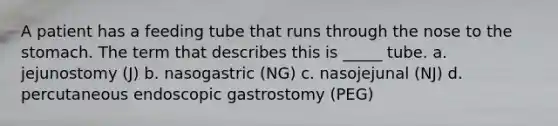 A patient has a feeding tube that runs through the nose to the stomach. The term that describes this is _____ tube. a. jejunostomy (J) b. nasogastric (NG) c. nasojejunal (NJ) d. percutaneous endoscopic gastrostomy (PEG)