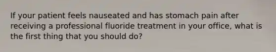 If your patient feels nauseated and has stomach pain after receiving a professional fluoride treatment in your office, what is the first thing that you should do?