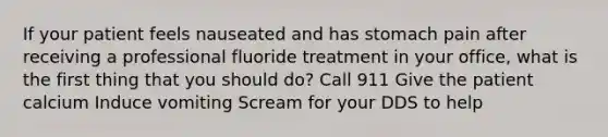 If your patient feels nauseated and has stomach pain after receiving a professional fluoride treatment in your office, what is the first thing that you should do? Call 911 Give the patient calcium Induce vomiting Scream for your DDS to help