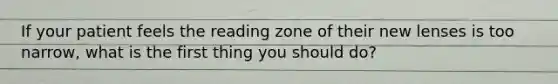 If your patient feels the reading zone of their new lenses is too narrow, what is the first thing you should do?