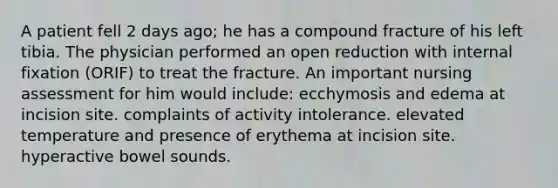 A patient fell 2 days ago; he has a compound fracture of his left tibia. The physician performed an open reduction with internal fixation (ORIF) to treat the fracture. An important nursing assessment for him would include: ecchymosis and edema at incision site. complaints of activity intolerance. elevated temperature and presence of erythema at incision site. hyperactive bowel sounds.