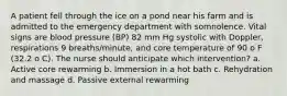 A patient fell through the ice on a pond near his farm and is admitted to the emergency department with somnolence. Vital signs are blood pressure (BP) 82 mm Hg systolic with Doppler, respirations 9 breaths/minute, and core temperature of 90 o F (32.2 o C). The nurse should anticipate which intervention? a. Active core rewarming b. Immersion in a hot bath c. Rehydration and massage d. Passive external rewarming