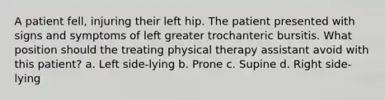 A patient fell, injuring their left hip. The patient presented with signs and symptoms of left greater trochanteric bursitis. What position should the treating physical therapy assistant avoid with this patient? a. Left side-lying b. Prone c. Supine d. Right side-lying