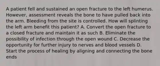 A patient fell and sustained an open fracture to the left humerus.​ However, assessment reveals the bone to have pulled back into the arm. Bleeding from the site is controlled. How will splinting the left arm benefit this​ patient? A. Convert the open fracture to a closed fracture and maintain it as such B. Eliminate the possibility of infection through the open wound C. Decrease the opportunity for further injury to nerves and blood vessels D. Start the process of healing by aligning and connecting the bone ends