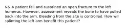 && A patient fell and sustained an open fracture to the left humerus.​ However, assessment reveals the bone to have pulled back into the arm. Bleeding from the site is controlled. How will splinting the left arm benefit this​ patient?