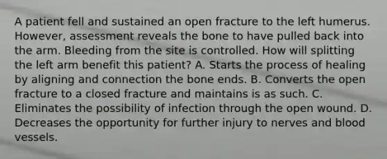 A patient fell and sustained an open fracture to the left humerus. However, assessment reveals the bone to have pulled back into the arm. Bleeding from the site is controlled. How will splitting the left arm benefit this patient? A. Starts the process of healing by aligning and connection the bone ends. B. Converts the open fracture to a closed fracture and maintains is as such. C. Eliminates the possibility of infection through the open wound. D. Decreases the opportunity for further injury to nerves and blood vessels.