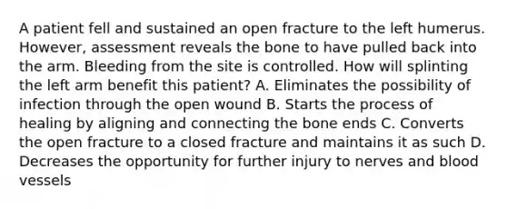 A patient fell and sustained an open fracture to the left humerus.​ However, assessment reveals the bone to have pulled back into the arm. Bleeding from the site is controlled. How will splinting the left arm benefit this​ patient? A. Eliminates the possibility of infection through the open wound B. Starts the process of healing by aligning and connecting the bone ends C. Converts the open fracture to a closed fracture and maintains it as such D. Decreases the opportunity for further injury to nerves and blood vessels