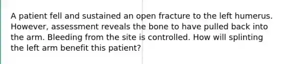 A patient fell and sustained an open fracture to the left humerus. However, assessment reveals the bone to have pulled back into the arm. Bleeding from the site is controlled. How will splinting the left arm benefit this patient?