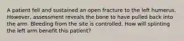 A patient fell and sustained an open fracture to the left humerus.​ However, assessment reveals the bone to have pulled back into the arm. Bleeding from the site is controlled. How will splinting the left arm benefit this​ patient?