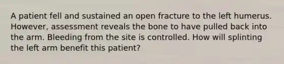 A patient fell and sustained an open fracture to the left humerus.​ However, assessment reveals the bone to have pulled back into the arm. Bleeding from the site is controlled. How will splinting the left arm benefit this​ patient?