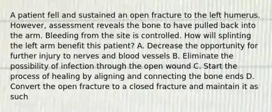 A patient fell and sustained an open fracture to the left humerus.​ However, assessment reveals the bone to have pulled back into the arm. Bleeding from the site is controlled. How will splinting the left arm benefit this​ patient? A. Decrease the opportunity for further injury to nerves and blood vessels B. Eliminate the possibility of infection through the open wound C. Start the process of healing by aligning and connecting the bone ends D. Convert the open fracture to a closed fracture and maintain it as such