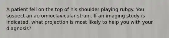 A patient fell on the top of his shoulder playing rubgy. You suspect an acromioclavicular strain. If an imaging study is indicated, what projection is most likely to help you with your diagnosis?