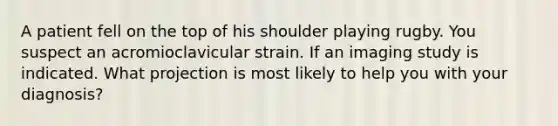 A patient fell on the top of his shoulder playing rugby. You suspect an acromioclavicular strain. If an imaging study is indicated. What projection is most likely to help you with your diagnosis?