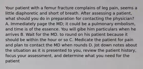 Your patient with a femur fracture complains of leg pain, seems a little diaphoretic and short of breath. After assessing a patient, what should you do in preparation for contacting the physician? A. Immediately page the MD; it could be a pulmonary embolism, and time is of the essence. You will gibe him particulars when he arrives B. Wait for the MD. to round on his patient because it should be within the hour or so C. Medicate the patient for pain and plan to contact the MD when rounds D. Jot down notes about the situation as it is presented to you, review the patient history, focus your assessment, and determine what you need for the patient