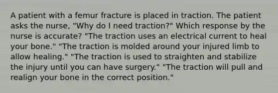 A patient with a femur fracture is placed in traction. The patient asks the nurse, "Why do I need traction?" Which response by the nurse is accurate? "The traction uses an electrical current to heal your bone." "The traction is molded around your injured limb to allow healing." "The traction is used to straighten and stabilize the injury until you can have surgery." "The traction will pull and realign your bone in the correct position."