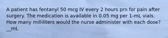 A patient has fentanyl 50 mcg IV every 2 hours prn for pain after surgery. The medication is available in 0.05 mg per 1-mL vials. How many milliliters would the nurse administer with each dose? __mL