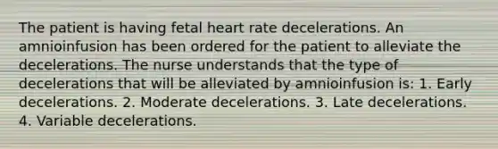 The patient is having fetal heart rate decelerations. An amnioinfusion has been ordered for the patient to alleviate the decelerations. The nurse understands that the type of decelerations that will be alleviated by amnioinfusion is: 1. Early decelerations. 2. Moderate decelerations. 3. Late decelerations. 4. Variable decelerations.