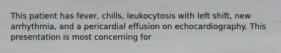 This patient has fever, chills, leukocytosis with left shift, new arrhythmia, and a pericardial effusion on echocardiography. This presentation is most concerning for