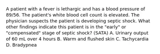 A patient with a fever is lethargic and has a blood pressure of 89/56. The patient's white blood cell count is elevated. The physician suspects the patient is developing septic shock. What other findings indicate this patient is in the "early" or "compensated" stage of septic shock? (SATA) A. Urinary output of 60 mL over 4 hours B. Warm and flushed skin C. Tachycardia D. Bradypnea