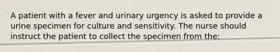 A patient with a fever and urinary urgency is asked to provide a urine specimen for culture and sensitivity. The nurse should instruct the patient to collect the specimen from the: