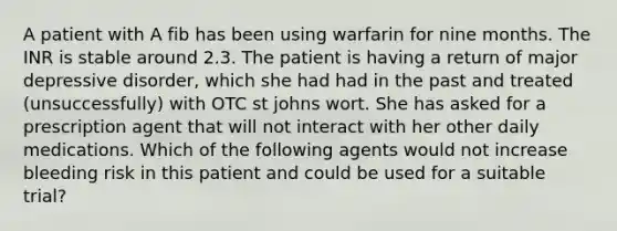 A patient with A fib has been using warfarin for nine months. The INR is stable around 2.3. The patient is having a return of major depressive disorder, which she had had in the past and treated (unsuccessfully) with OTC st johns wort. She has asked for a prescription agent that will not interact with her other daily medications. Which of the following agents would not increase bleeding risk in this patient and could be used for a suitable trial?