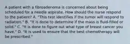 A patient with a fibroadenoma is concerned about being scheduled for a needle aspirate. How should the nurse respond to the patient? A. "This test identifies if the tumor will respond to radiation." B. "It is done to determine if the mass is fluid-filled or solid." C. "It is done to figure out what type of breast cancer you have." D. "It is used to ensure that the best chemotherapy will be prescribed."