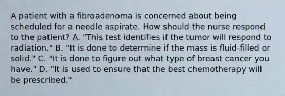 A patient with a fibroadenoma is concerned about being scheduled for a needle aspirate. How should the nurse respond to the patient? A. "This test identifies if the tumor will respond to radiation." B. "It is done to determine if the mass is fluid-filled or solid." C. "It is done to figure out what type of breast cancer you have." D. "It is used to ensure that the best chemotherapy will be prescribed."