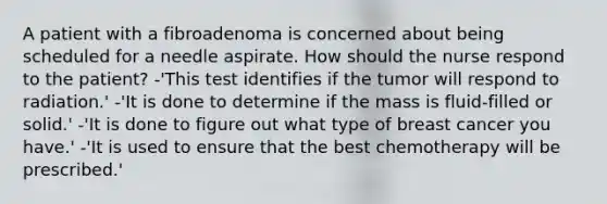 A patient with a fibroadenoma is concerned about being scheduled for a needle aspirate. How should the nurse respond to the patient? -'This test identifies if the tumor will respond to radiation.' -'It is done to determine if the mass is fluid-filled or solid.' -'It is done to figure out what type of breast cancer you have.' -'It is used to ensure that the best chemotherapy will be prescribed.'